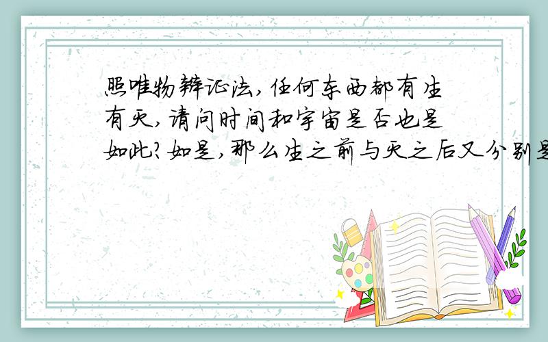 照唯物辩证法,任何东西都有生有灭,请问时间和宇宙是否也是如此?如是,那么生之前与灭之后又分别是什么如否,