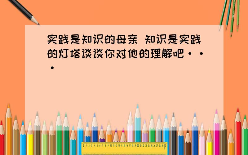 实践是知识的母亲 知识是实践的灯塔谈谈你对他的理解吧···