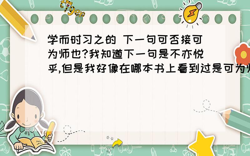 学而时习之的 下一句可否接可为师也?我知道下一句是不亦悦乎,但是我好像在哪本书上看到过是可为师也,