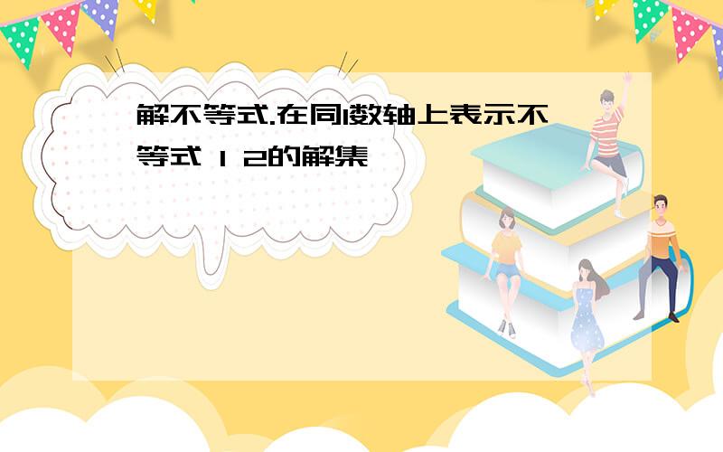 解不等式.在同1数轴上表示不等式 1 2的解集