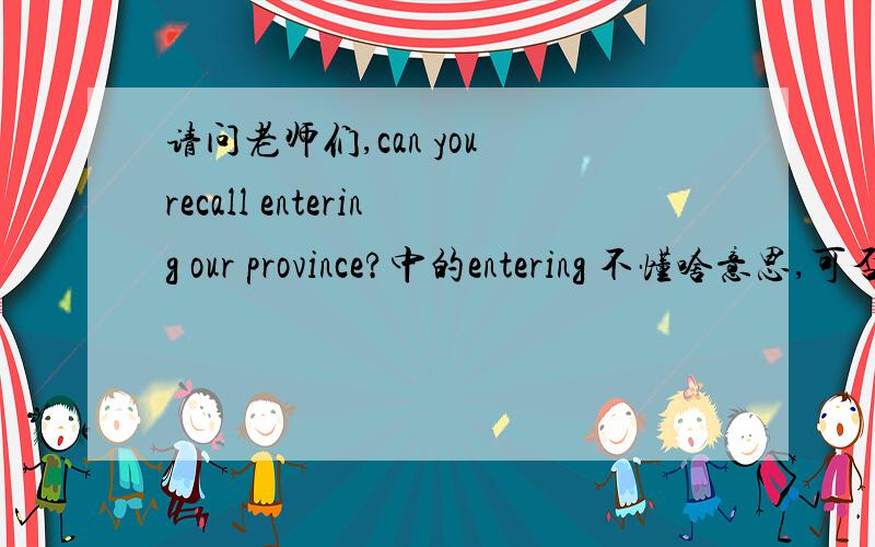 请问老师们,can you recall entering our province?中的entering 不懂啥意思,可否教下我?