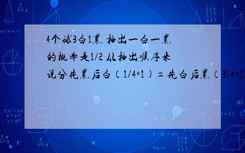 4个球3白1黑 抽出一白一黑的概率是1/2 从抽出顺序来说分先黑后白（1/4*1)=先白后黑（3/4*1/3)=1/2我以前做4个球3白1黑 抽出一白一黑的概率是1/2 从抽出顺序来说分先黑后白（1/4*1)=先白后黑（3/4*