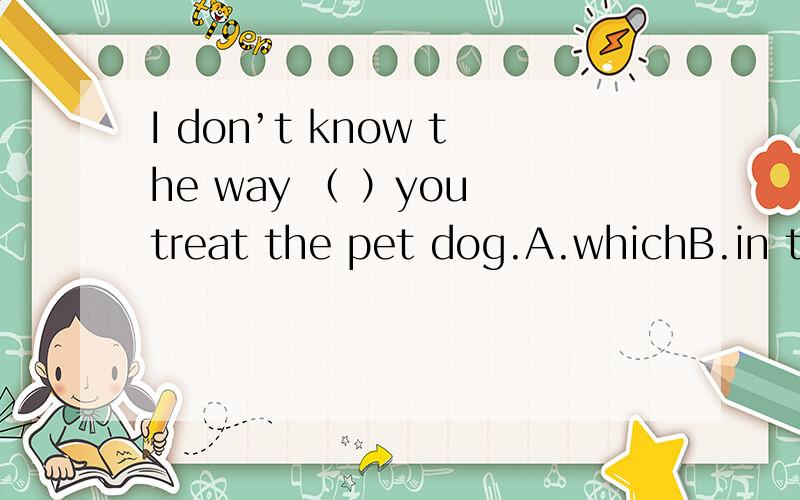 I don’t know the way （ ）you treat the pet dog.A.whichB.in thatC.in whatD.不填答案是D为什么,具体点啊