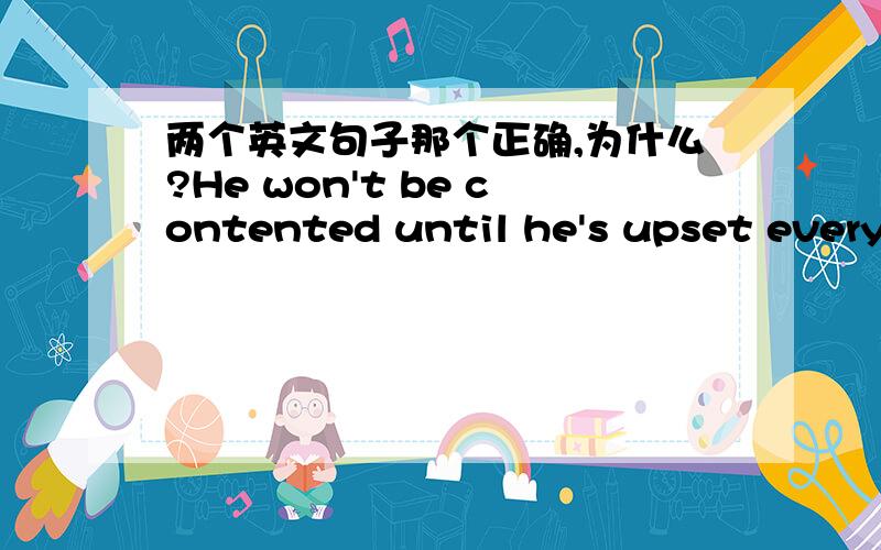 两个英文句子那个正确,为什么?He won't be contented until he's upset everyone in the office.He won't be contented until he upset everyone in the office.