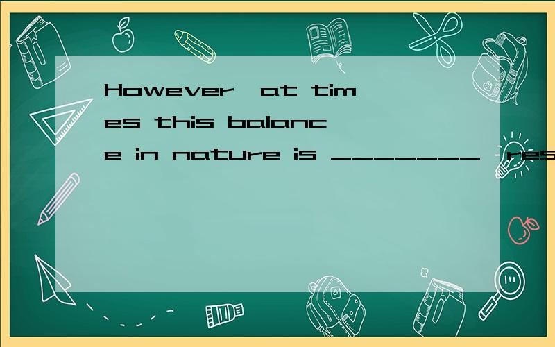 However,at times this balance in nature is _______,resulting in a number of possibly unforeseen effects.a、troubled b、 disturbed c、 confused d、 puzzled这题选B对吗?为什么?清翻译整句