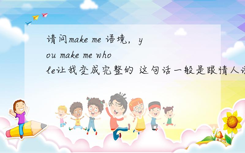 请问make me 语境，you make me whole让我变成完整的 这句话一般是跟情人说的 为什么？