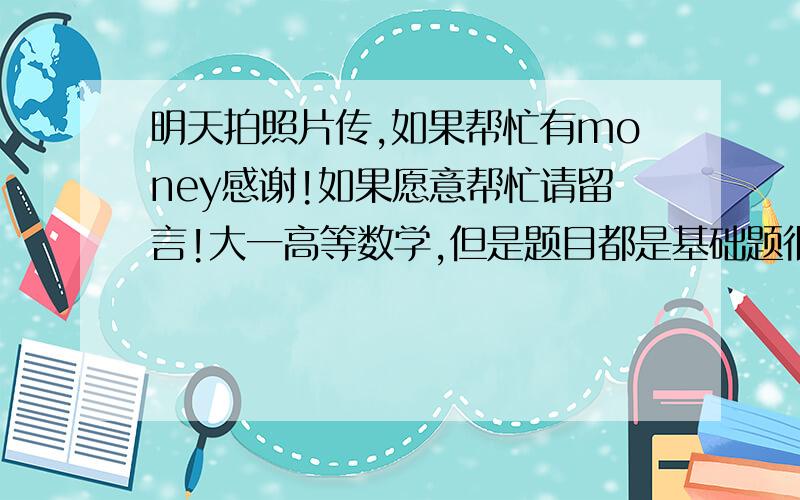 明天拍照片传,如果帮忙有money感谢!如果愿意帮忙请留言!大一高等数学,但是题目都是基础题很简单!高三也可以搞定的!明天下午两点开考.注意：如果帮忙的请在过后留支付宝,我会现金50感谢!