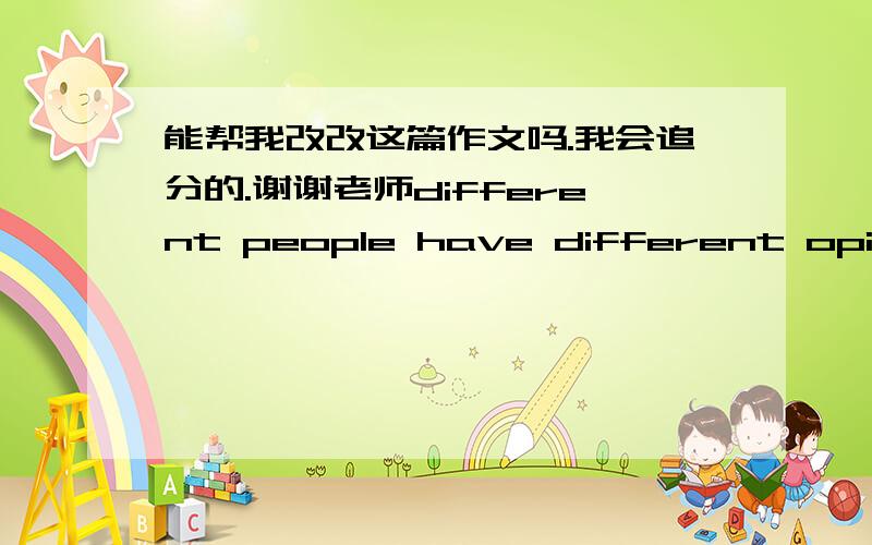 能帮我改改这篇作文吗.我会追分的.谢谢老师different people have different opinions about friendship.in my opinions,friendship is very important in my life.because,everybody  need a person to talk with their problem and nobody likes t