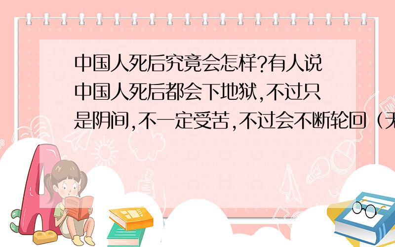 中国人死后究竟会怎样?有人说中国人死后都会下地狱,不过只是阴间,不一定受苦,不过会不断轮回（无论好坏）佛教说下一世轮回到一道,要依业报决定.究竟哪个是真?如果有佛教的高人请您教