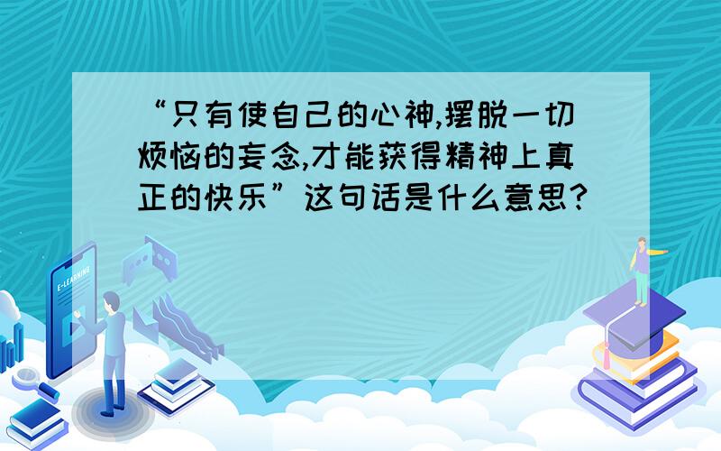 “只有使自己的心神,摆脱一切烦恼的妄念,才能获得精神上真正的快乐”这句话是什么意思?