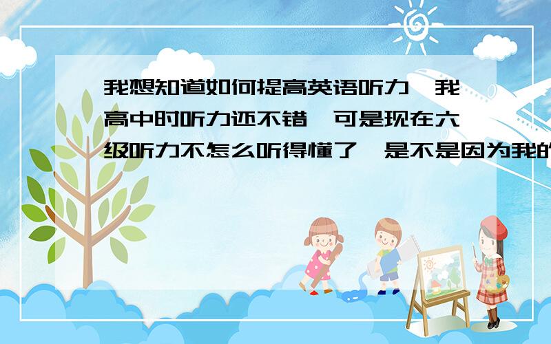 我想知道如何提高英语听力,我高中时听力还不错,可是现在六级听力不怎么听得懂了,是不是因为我的词汇量太少了,我想知道问题根源出在哪?请高人指点下能提高听力的方法?六级考了两遍了,