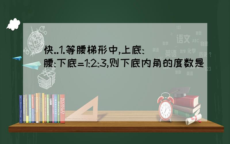 ``````````````快..1.等腰梯形中,上底:腰:下底=1:2:3,则下底内角的度数是_____.2.梯形ABCD中,AD平行于BC,角B=50度,角C=80度,AD=10,BC=18,则CD=_____.