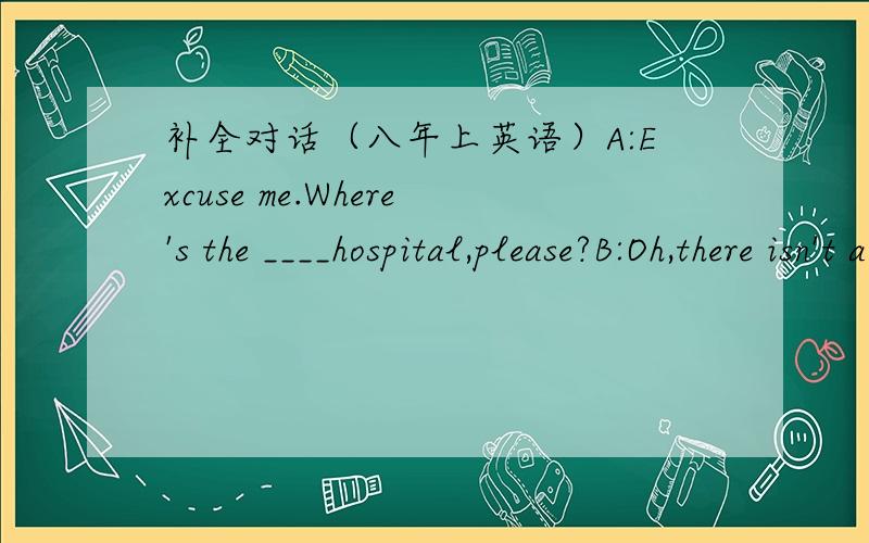 补全对话（八年上英语）A:Excuse me.Where's the ____hospital,please?B:Oh,there isn't a hospital near_____.here is one on the ____side of the river.B:You can ____a No.2 bus.A:_____is the nearest bus_____,then?B:It's over there.Look,the bus is