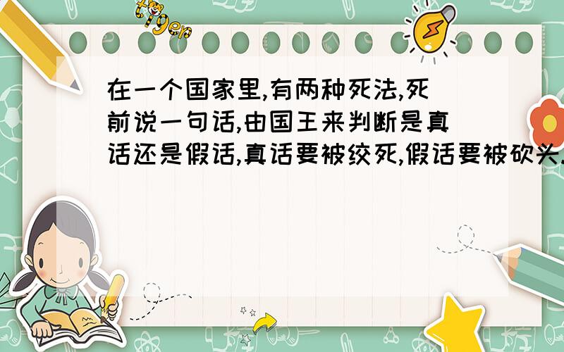 在一个国家里,有两种死法,死前说一句话,由国王来判断是真话还是假话,真话要被绞死,假话要被砍头.有个人在临死前说了一句话,过往却不得不放了他,请问是什么话