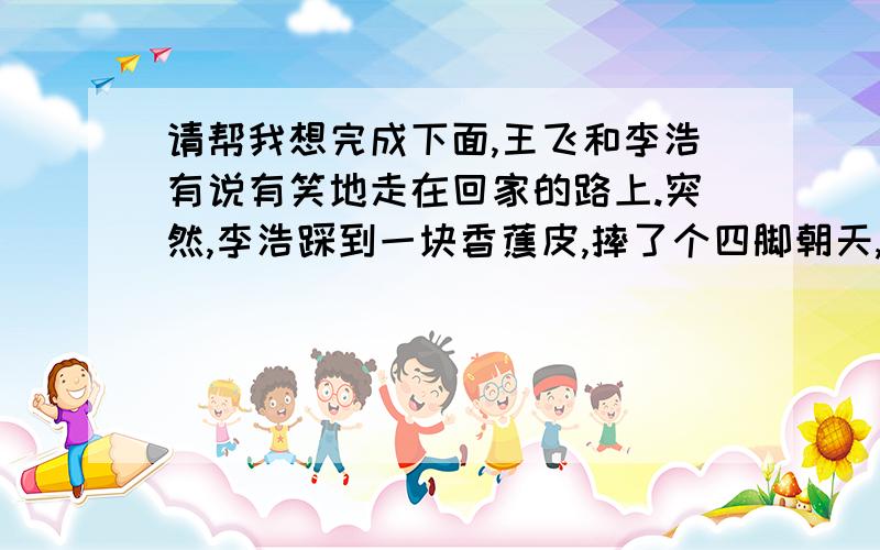 请帮我想完成下面,王飞和李浩有说有笑地走在回家的路上.突然,李浩踩到一块香蕉皮,摔了个四脚朝天,刚要开口大骂,却发现这原来是自己早上上学时的“杰作”,他顿时觉得真是哑巴吃黄连…