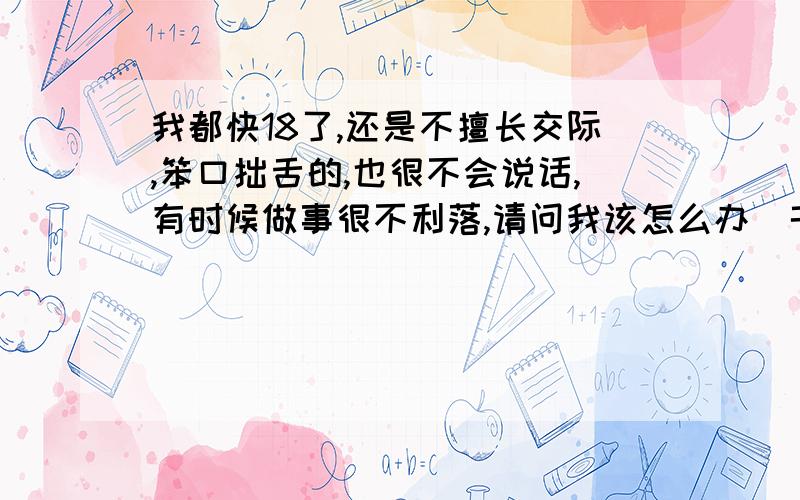 我都快18了,还是不擅长交际,笨口拙舌的,也很不会说话,有时候做事很不利落,请问我该怎么办(千万别打击我~弱小的心灵)