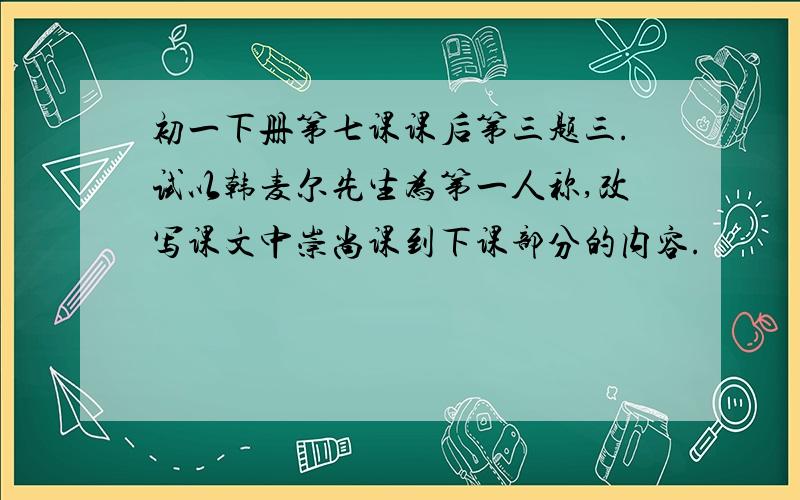 初一下册第七课课后第三题三.试以韩麦尔先生为第一人称,改写课文中崇尚课到下课部分的内容.