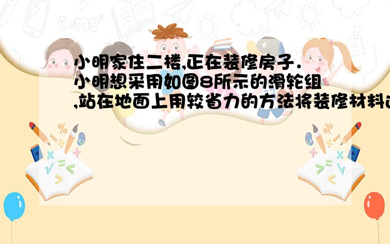 小明家住二楼,正在装修房子．小明想采用如图8所示的滑轮组,站在地面上用较省力的方法将装修材料运送到二楼窗口处．（1）请你帮助小明把滑轮组的绕线方法画出．（2）若装修材料重600N,