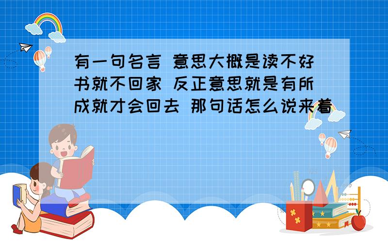 有一句名言 意思大概是读不好书就不回家 反正意思就是有所成就才会回去 那句话怎么说来着