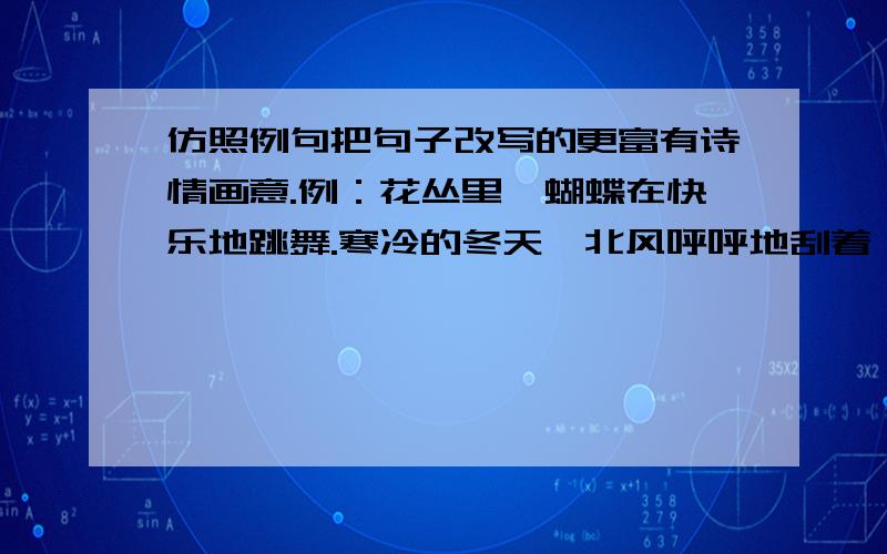 仿照例句把句子改写的更富有诗情画意.例：花丛里,蝴蝶在快乐地跳舞.寒冷的冬天,北风呼呼地刮着,河上结上了厚厚的冰.