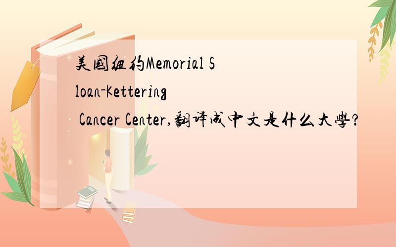 美国纽约Memorial Sloan-Kettering Cancer Center,翻译成中文是什么大学?