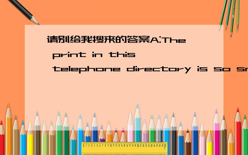 请别给我搜来的答案A:The print in this telephone directory is so small.I can’t even read the number I want.B:Let me get my glasses.I know I won’t be any use without them.Q：What will the woman probably do?(A) Bring the man his reading gl