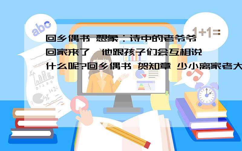 回乡偶书 想象：诗中的老爷爷回家来了,他跟孩子们会互相说什么呢?回乡偶书 贺知章 少小离家老大回,乡音无改鬓毛衰.儿童相见不相识,笑问客从何处来.【注解】：1、鬓毛摧：两鬓的头发已