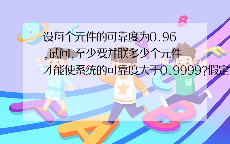 设每个元件的可靠度为0.96,试问,至少要并联多少个元件才能使系统的可靠度大于0.9999?假定每个元件是否正常工作时相互独立的