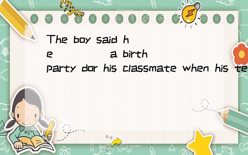 The boy said he_____a birth party dor his classmate when his teacher came.