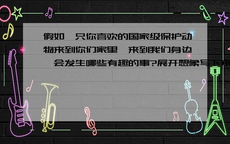 假如一只你喜欢的国家级保护动物来到你们家里,来到我们身边,会发生哪些有趣的事?展开想象写下来.