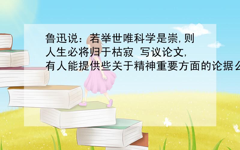 鲁迅说：若举世唯科学是崇,则人生必将归于枯寂 写议论文,有人能提供些关于精神重要方面的论据么?他的话的意思是生活中不能没有美育,文学艺术是人类不可或缺的精神食粮.急求这方面的