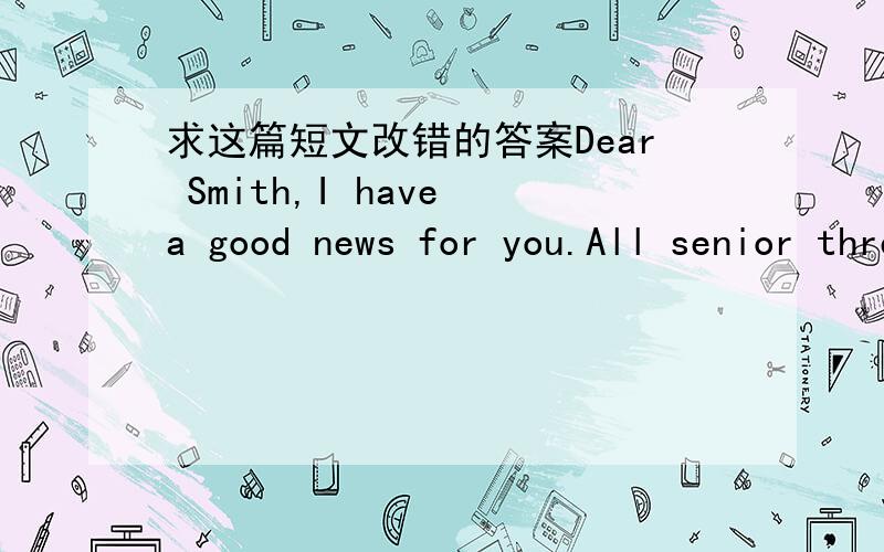 求这篇短文改错的答案Dear Smith,I have a good news for you.All senior three students will take part in a mountain- climbing activity in May 18th,which is intending to help reduce our pressure from study.So I’m written to invite you to go a