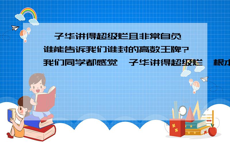 蔡子华讲得超级烂且非常自负,谁能告诉我们谁封的高数王牌?我们同学都感觉蔡子华讲得超级烂,根本讲不透,非常自负,谁了解其底细?