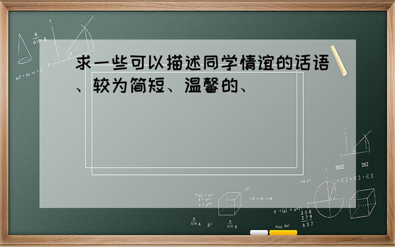 求一些可以描述同学情谊的话语、较为简短、温馨的、