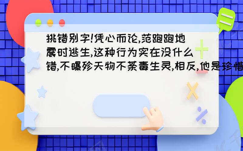 挑错别字!凭心而论,范跑跑地震时逃生,这种行为实在没什么错,不曝殄天物不荼毒生灵,相反,他是珍惜自己的生命,这是值得肯定和提倡的,我们应该教会每个人都像范跑跑一样在突如其来的灾