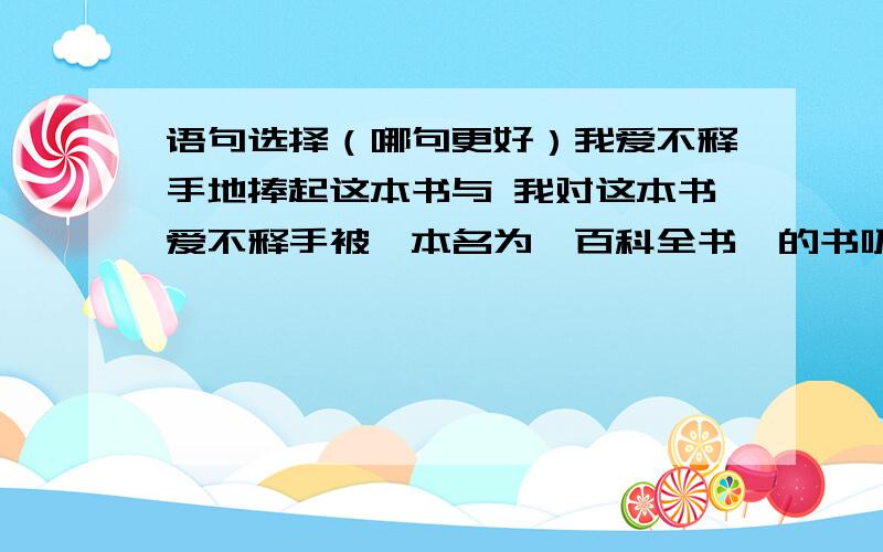 语句选择（哪句更好）我爱不释手地捧起这本书与 我对这本书爱不释手被一本名为《百科全书》的书吸引住了与 被一本《百科全书》吸引住了