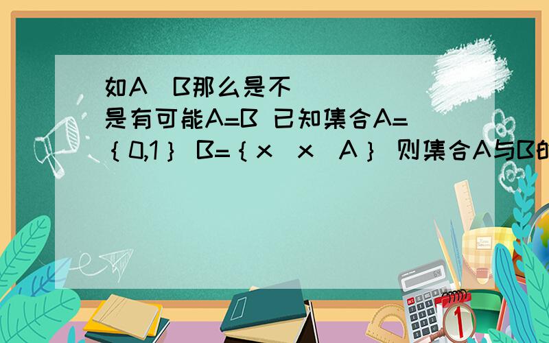 如A⊆B那么是不是有可能A=B 已知集合A=｛0,1｝ B=｛x|x⊆A｝ 则集合A与B的关系是?