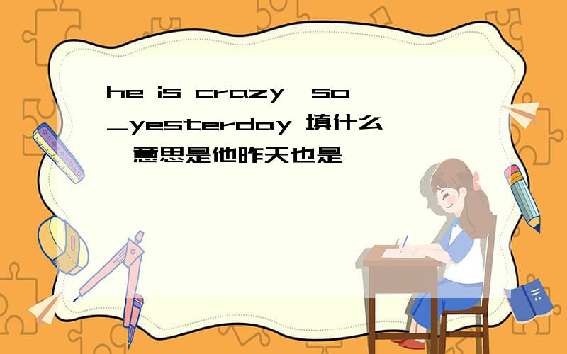 he is crazy,so_yesterday 填什么,意思是他昨天也是