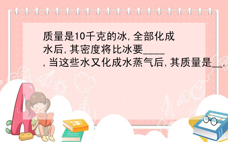 质量是10千克的冰,全部化成水后,其密度将比冰要____,当这些水又化成水蒸气后,其质量是__,体积将变大,其密度将___.质量不随物质的___改变而改变,但密度将可能改变