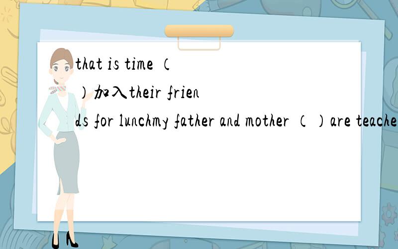 that is time （）加入their friends for lunchmy father and mother （）are teacherA.both B.all C,each