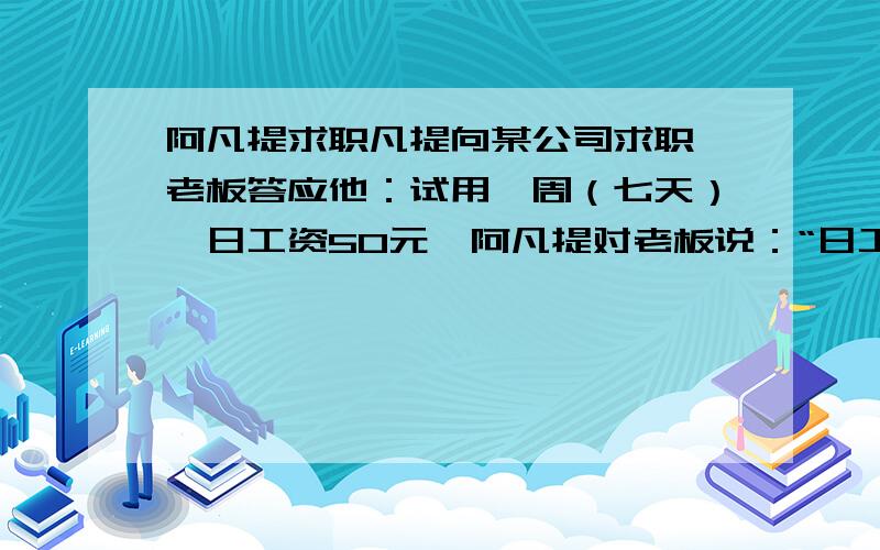 阿凡提求职凡提向某公司求职,老板答应他：试用一周（七天）,日工资50元,阿凡提对老板说：“日工资是否可以谈一谈?”老板很随和的说：“你开个价吧!”阿凡提心里暗喜,说：“第一天付