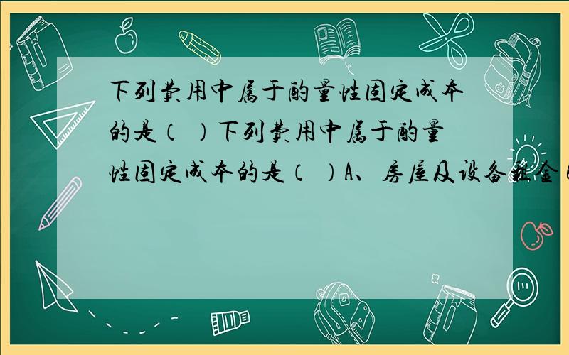 下列费用中属于酌量性固定成本的是（ ）下列费用中属于酌量性固定成本的是（ ）A、房屋及设备租金 B、广告费用费 C、行政管理人员的薪金 D、不动产税