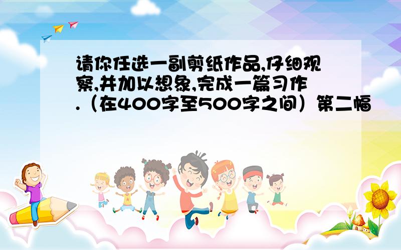 请你任选一副剪纸作品,仔细观察,并加以想象,完成一篇习作.（在400字至500字之间）第二幅