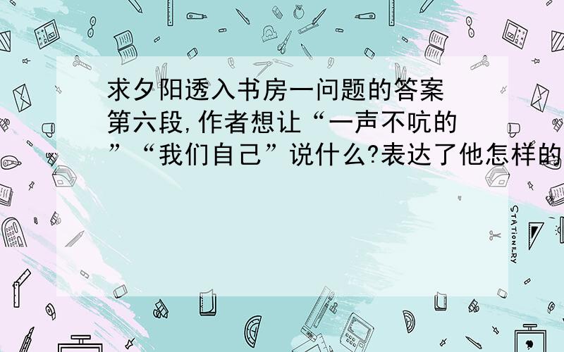 求夕阳透入书房一问题的答案 第六段,作者想让“一声不吭的”“我们自己”说什么?表达了他怎样的思想情感