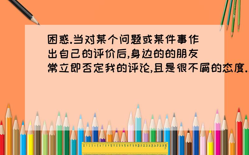 困惑.当对某个问题或某件事作出自己的评价后,身边的的朋友常立即否定我的评论,且是很不屑的态度.此...困惑.当对某个问题或某件事作出自己的评价后,身边的的朋友常立即否定我的评论,且