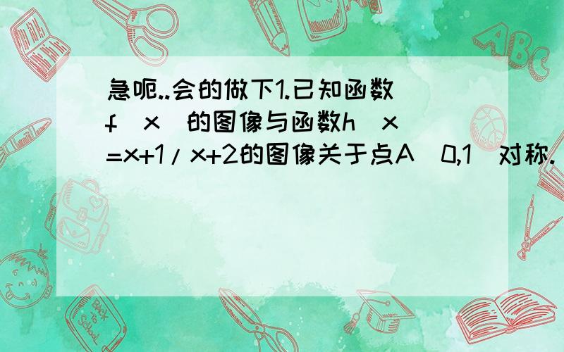 急呃..会的做下1.已知函数f（x）的图像与函数h（x）=x+1/x+2的图像关于点A（0,1)对称.（1）求函数f（x）的解析式.（2）若g（x）=f（x）+a/x,且g（x）在区间（0,2]上的值不小于6,求实数a的取值范围