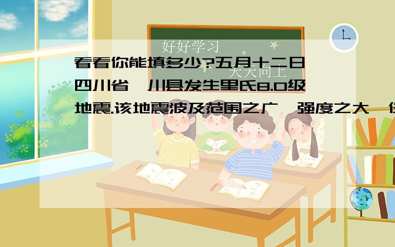 看看你能填多少?五月十二日,四川省汶川县发生里氏8.0级地震.该地震波及范围之广,强度之大,伤亡惨重.温家宝总理_____________,亲赴灾区,慰问灾民.人民子弟兵数十万大军赴救灾第一线,___________