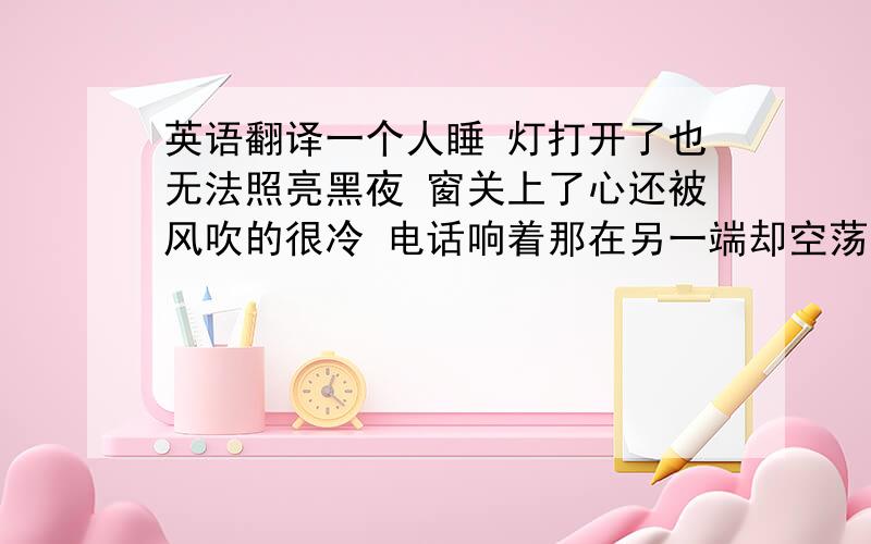 英语翻译一个人睡 灯打开了也无法照亮黑夜 窗关上了心还被风吹的很冷 电话响着那在另一端却空荡荡的 心久久都怀念那个夏天 枕头轻轻的亲吻我的侧脸 梦始终在放映你微笑的画面 想念和