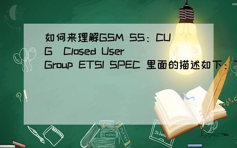 如何来理解GSM SS：CUG(Closed User Group ETSI SPEC 里面的描述如下：The Closed User Group (CUG) Supplementary Service enables subscribers,connected to a PLMN and possibly alsoother networks,to form closed user groups (CUGs) to and from wh