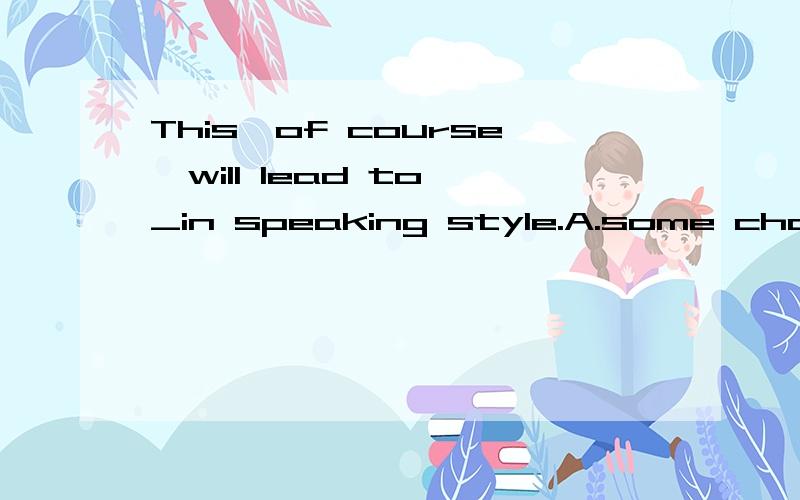 This,of course,will lead to _in speaking style.A.some change B.certain change C.a great deal of chages D.a lot of change为什么选A能否解答一下